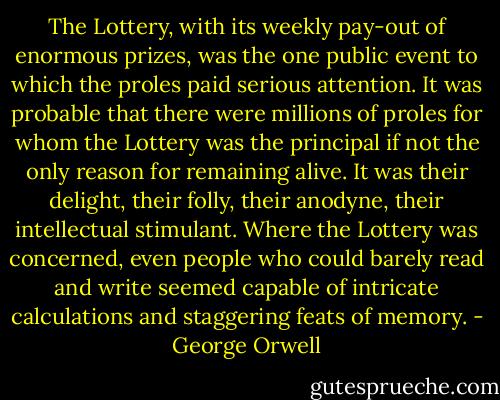 The Lottery, with its weekly pay-out of enormous prizes, was the one public event to which the proles paid serious attention. It was probable that there were millions of proles for whom the Lottery was the principal if not the only reason for remaining alive. It was their delight, their folly, their anodyne, their intellectual stimulant. Where the Lottery was concerned, even people who could barely read and write seemed capable of intricate calculations and staggering feats of memory. - George Orwell