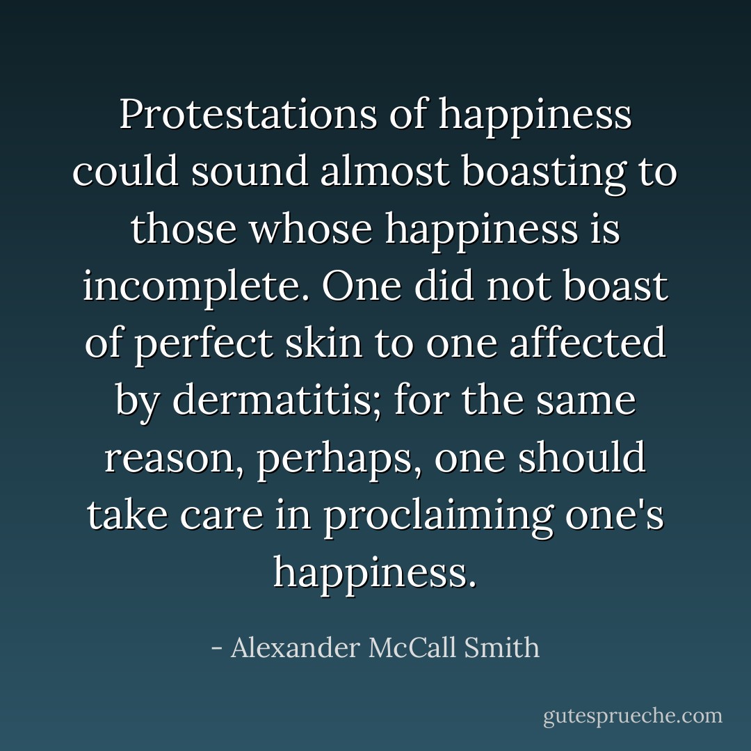 Protestations of happiness could sound almost boasting to those whose happiness is incomplete. One did not boast of perfect skin to one affected by dermatitis; for the same reason, perhaps, one should take care in proclaiming one's happiness. - Alexander McCall Smith