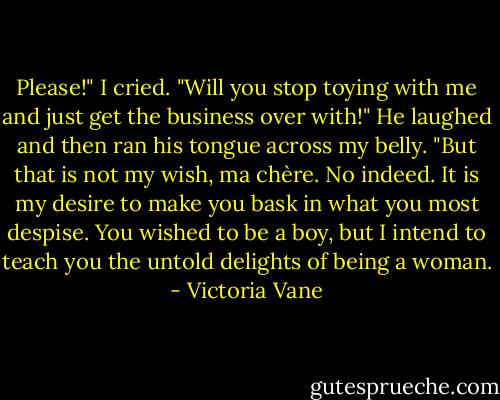 Please!" I cried. "Will you stop toying with me and just get the business over with!"<br />He laughed and then ran his tongue across my belly. "But that is not my wish, ma chère. No indeed. It is my desire to make you bask in what you most despise. You wished to be a boy, but I intend to teach you the untold delights of being a woman. - Victoria Vane