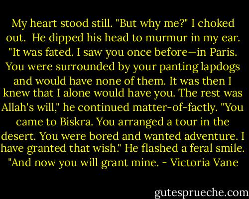 My heart stood still. "But why me?" I choked out. <br />He dipped his head to murmur in my ear. "It was fated. I saw you once before—in Paris. You were surrounded by your panting lapdogs and would have none of them. It was then I knew that I alone would have you. The rest was Allah's will," he continued matter-of-factly. "You came to Biskra. You arranged a tour in the desert. You were bored and wanted adventure. I have granted that wish." He flashed a feral smile. "And now you will grant mine. - Victoria Vane