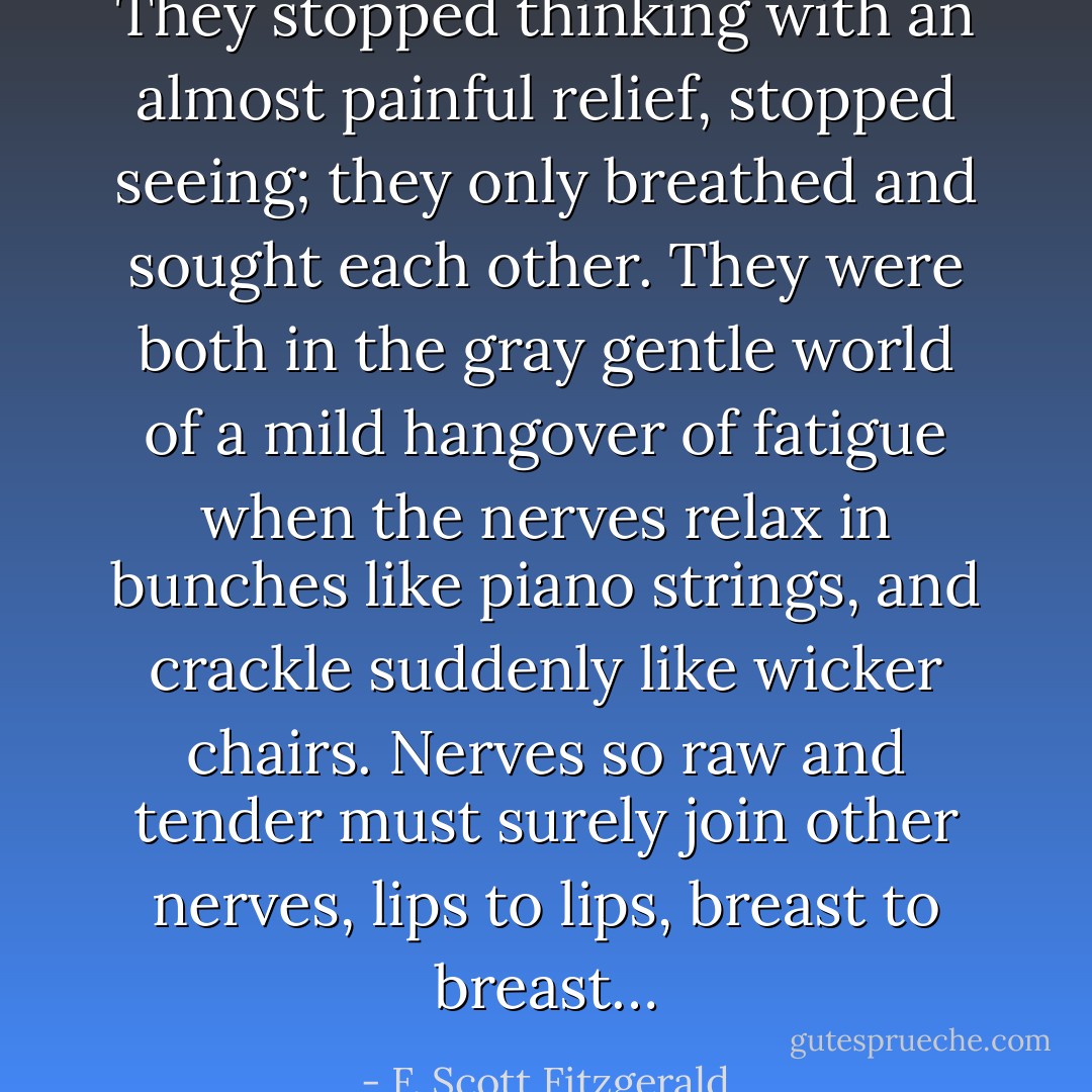 They stopped thinking with an almost painful relief, stopped seeing; they only breathed and sought each other. They were both in the gray gentle world of a mild hangover of fatigue when the nerves relax in bunches like piano strings, and crackle suddenly like wicker chairs. Nerves so raw and tender must surely join other nerves, lips to lips, breast to breast… - F. Scott Fitzgerald