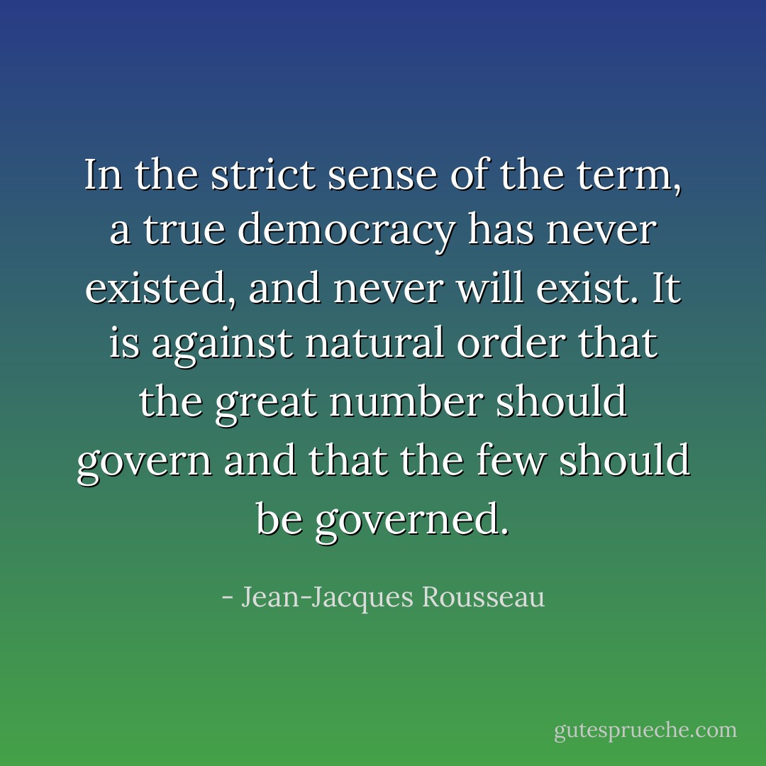 In the strict sense of the term, a true democracy has never existed, and never will exist. It is against natural order that the great number should govern and that the few should be governed. - Jean-Jacques Rousseau