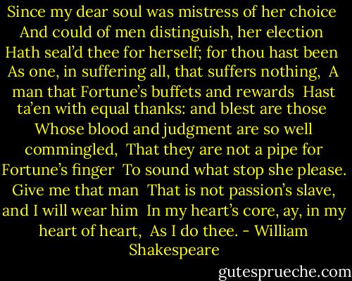 Since my dear soul was mistress of her choice <br />And could of men distinguish, her election <br />Hath seal’d thee for herself; for thou hast been <br />As one, in suffering all, that suffers nothing, <br />A man that Fortune’s buffets and rewards <br />Hast ta’en with equal thanks: and blest are those <br />Whose blood and judgment are so well commingled, <br />That they are not a pipe for Fortune’s finger <br />To sound what stop she please. Give me that man <br />That is not passion’s slave, and I will wear him <br />In my heart’s core, ay, in my heart of heart, <br />As I do thee. - William Shakespeare