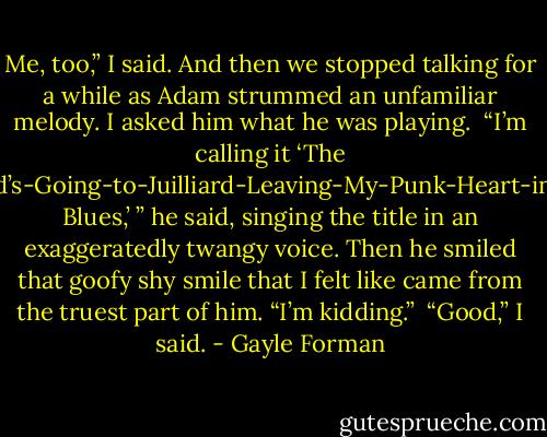 Me, too,” I said. And then we stopped talking for a while as Adam strummed an unfamiliar melody. I asked him what he was playing.<br /><br />“I’m calling it ‘The Girlfriend’s-Going-to-Juilliard-Leaving-My-Punk-Heart-in-Shreds Blues,’ ” he said, singing the title in an exaggeratedly twangy<br />voice. Then he smiled that goofy shy smile that I felt like came from the truest part of him. “I’m kidding.”<br /><br />“Good,” I said. - Gayle Forman