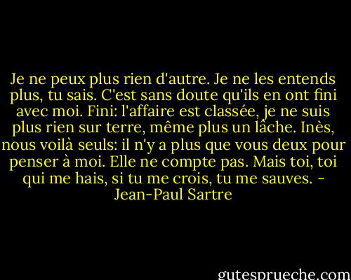 Je ne peux plus rien d'autre. Je ne les entends plus, tu sais. C'est sans doute qu'ils en ont fini avec moi. Fini: l'affaire est classée, je ne suis plus rien sur terre, même plus un lâche. Inès, nous voilà seuls: il n'y a plus que vous deux pour penser à moi. Elle ne compte pas. Mais toi, toi qui me hais, si tu me crois, tu me sauves. - Jean-Paul Sartre