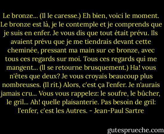 Le bronze... (Il le caresse.) Eh bien, voici le moment. Le bronze est là, je le contemple et je comprends que je suis en enfer. Je vous dis que tout était prévu. Ils avaient prévu que je me tiendrais devant cette cheminée, pressant ma main sur ce bronze, avec tous ces regards sur moi. Tous ces regards qui me mangent... (ll se retourne brusquement.) Ha! vous n'êtes que deux? Je vous croyais beaucoup plus nombreuses. (Il rit.) Alors, c'est ça l'enfer. Je n'aurais jamais cru... Vous vous rappelez: le soufre, le bûcher, le gril... Ah! quelle plaisanterie. Pas besoin de gril: l'enfer, c'est les Autres. - Jean-Paul Sartre