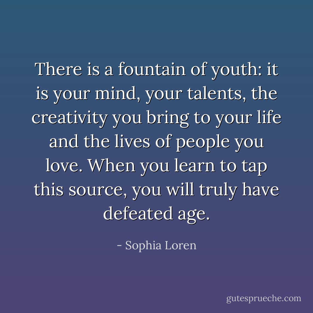 There is a fountain of youth: it is your mind, your talents, the creativity you bring to your life and the lives of people you love. When you learn to tap this source, you will truly have defeated age. - Sophia Loren