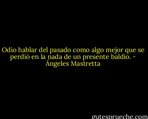 Odio hablar del pasado como algo mejor que se perdió en la nada de un presente baldío. - Ángeles Mastretta
