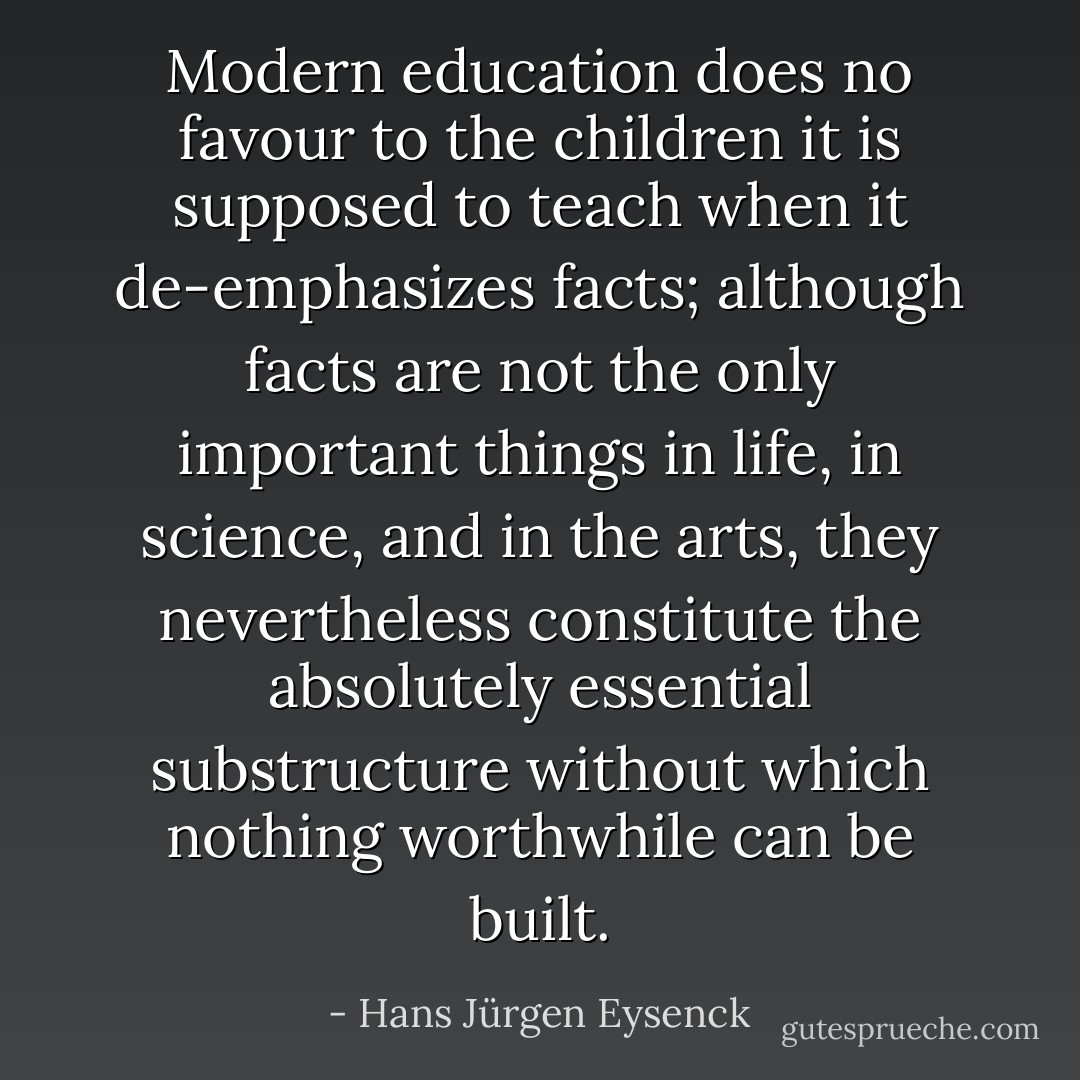 Modern education does no favour to the children it is supposed to teach when it de-emphasizes facts; although facts are not the only important things in life, in science, and in the arts, they nevertheless constitute the absolutely essential substructure without which nothing worthwhile can be built. - Hans Jürgen Eysenck