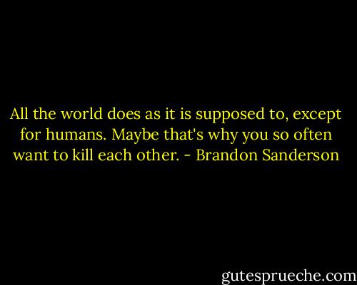 All the world does as it is supposed to, except for humans. Maybe that's why you so often want to kill each other. - Brandon Sanderson