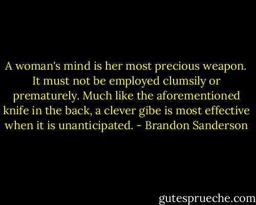 A woman's mind is her most precious weapon. It must not be employed clumsily or prematurely. Much like the aforementioned knife in the back, a clever gibe is most effective when it is unanticipated. - Brandon Sanderson