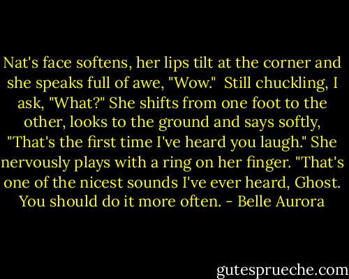 Nat's face softens, her lips tilt at the corner and she speaks full of awe, "Wow." <br />Still chuckling, I ask, "What?"<br />She shifts from one foot to the other, looks to the ground and says softly, "That's the first time I've heard you laugh." She nervously plays with a ring on her finger. "That's one of the nicest sounds I've ever heard, Ghost. You should do it more often. - Belle Aurora