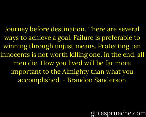 Journey before destination. There are several ways to achieve a goal. Failure is preferable to winning through unjust means. Protecting ten innocents is not worth killing one. In the end, all men die. How you lived will be far more important to the Almighty than what you accomplished. - Brandon Sanderson