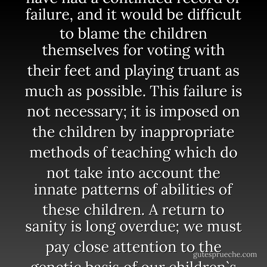 Nothing succeeds like success; children who opt out of school have had a continued record of failure, and it would be difficult to blame the children themselves for voting with their feet and playing truant as much as possible. This failure is not necessary; it is imposed on the children by inappropriate methods of teaching which do not take into account the innate patterns of abilities of these children. A return to sanity is long overdue; we must pay close attention to the genetic basis of our children`s abilities. - Hans Jürgen Eysenck