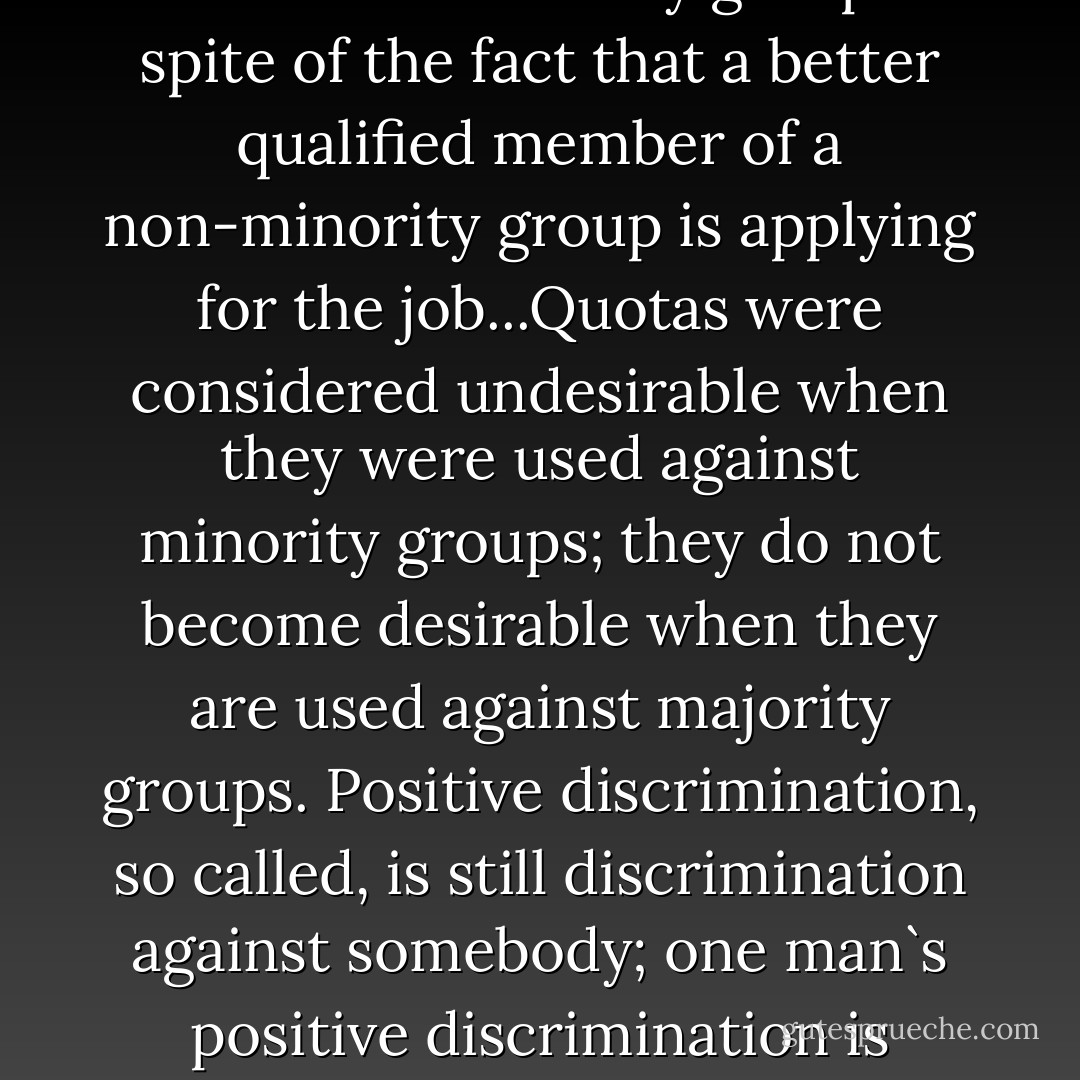 the American Government is in fact enforcing a system of employment on the universities under which they are required, under pain of bankruptcy, to employ members of minority groups in spite of the fact that a better qualified member of a non-minority group is applying for the job...Quotas were considered undesirable when they were used against minority groups; they do not become desirable when they are used against majority groups. Positive discrimination, so called, is still discrimination against somebody; one man`s positive discrimination is another man`s negative discrimination. Furthermore, who shall define a minority?...Why are some minorities more minor than others? - Hans Jürgen Eysenck