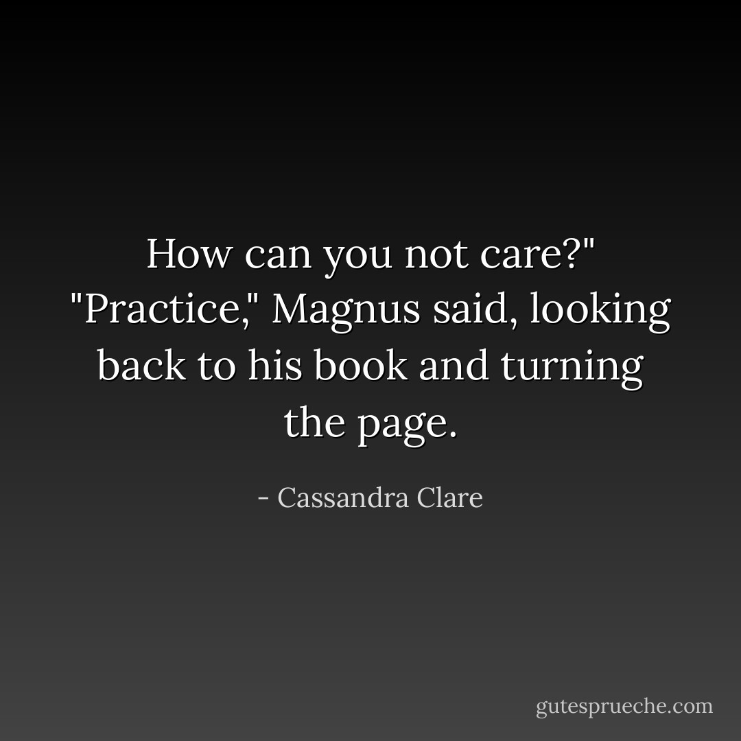 How can you not care?"<br />"Practice," Magnus said, looking back to his book and turning the page. - Cassandra Clare