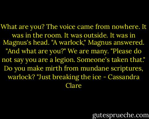 What are you?<br />The voice came from nowhere. It was in the room. It was outside. It was in Magnus's head.<br />"A warlock," Magnus answered. "And what are you?"<br />We are many.<br />"Please do not say you are a legion. Someone's taken that."<br />Do you make mirth from mundane scriptures, warlock?<br />"Just breaking the ice - Cassandra Clare