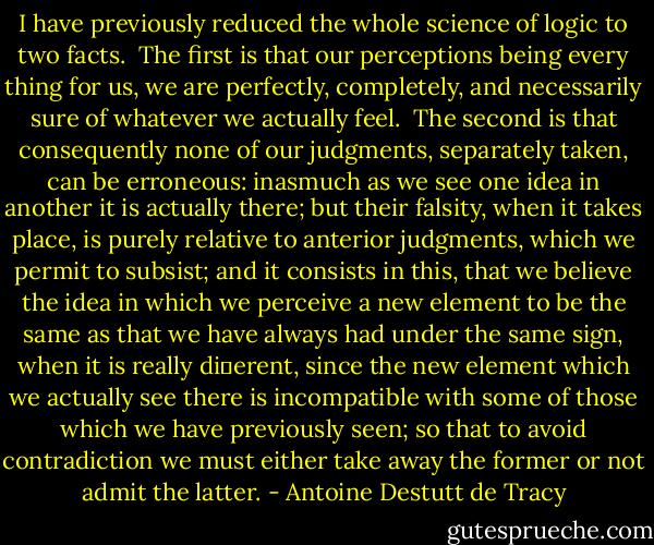 I have previously reduced the whole science of logic to two facts.<br /><br />The ﬁrst is that our perceptions being every thing for us, we are<br />perfectly, completely, and necessarily sure of whatever we actually feel.<br /><br />The second is that consequently none of our judgments, separately<br />taken, can be erroneous: inasmuch as we see one idea in another it is<br />actually there; but their falsity, when it takes place, is purely relative<br />to anterior judgments, which we permit to subsist; and it consists in<br />this, that we believe the idea in which we perceive a new element to<br />be the same as that we have always had under the same sign, when it<br />is really diﬀerent, since the new element which we actually see there<br />is incompatible with some of those which we have previously seen;<br />so that to avoid contradiction we must either take away the former or<br />not admit the latter. - Antoine Destutt de Tracy