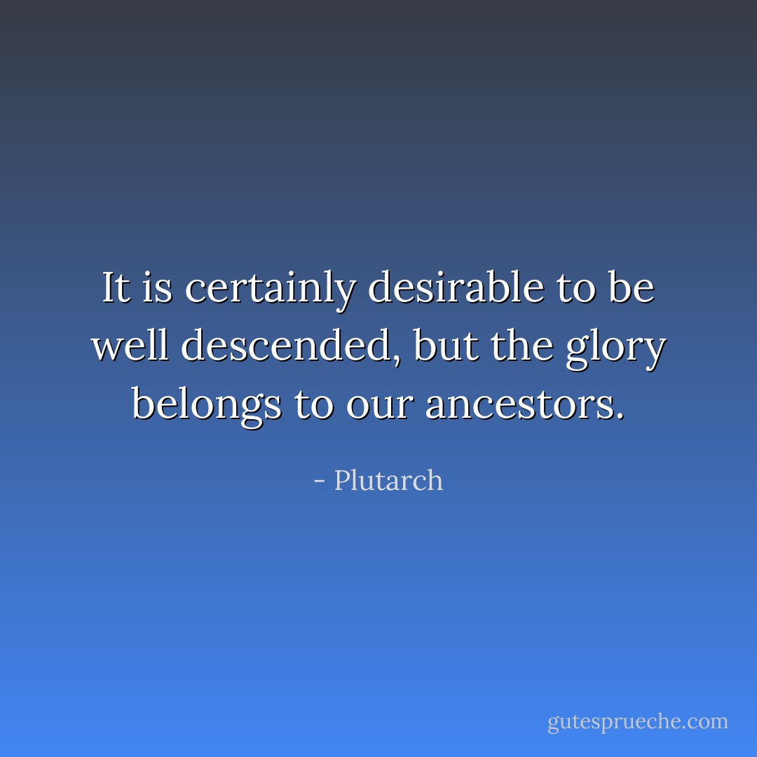 It is certainly desirable to be well descended, but the glory belongs to our ancestors. - Plutarch