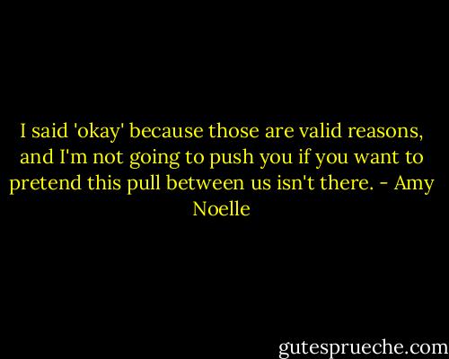 I said 'okay' because those are valid reasons, and I'm not going to push you if you want to pretend this pull between us isn't there. - Amy Noelle