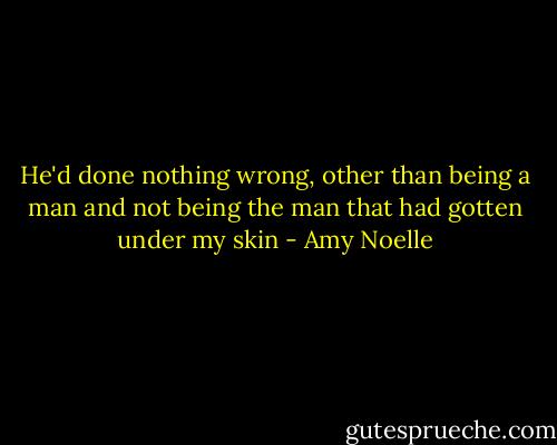He'd done nothing wrong, other than being a man and not being the man that had gotten under my skin - Amy Noelle