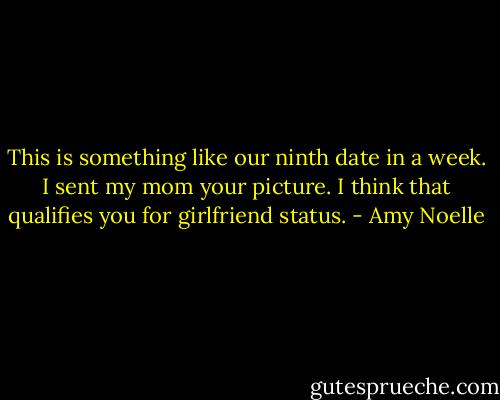 This is something like our ninth date in a week. I sent my mom your picture. I think that qualifies you for girlfriend status. - Amy Noelle