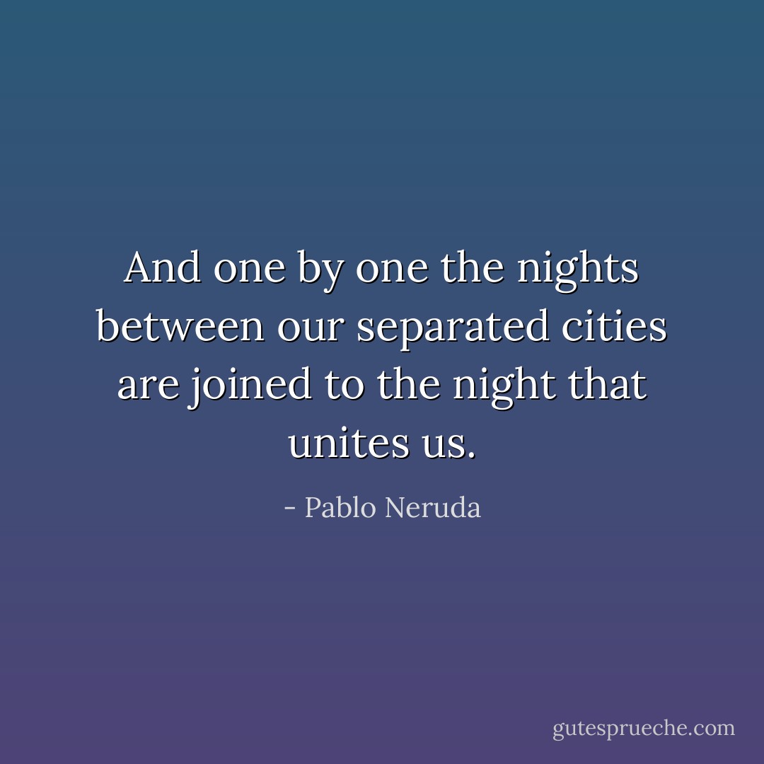And one by one the nights between our separated cities are joined to the night that unites us. - Pablo Neruda