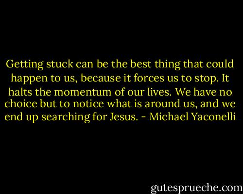 Getting stuck can be the best thing that could happen to us, because it forces us to stop. It halts the momentum of our lives. We have no choice but to notice what is around us, and we end up searching for Jesus. - Michael Yaconelli