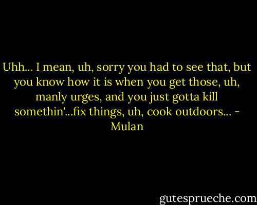 Uhh... I mean, uh, sorry you had to see that, but you know how it is when you get those, uh, manly urges, and you just gotta kill somethin'...fix things, uh, cook outdoors... - Mulan