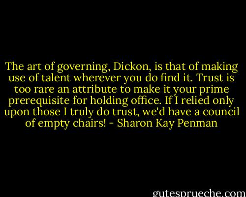 The art of governing, Dickon, is that of making use of talent wherever you do find it. Trust is too rare an attribute to make it your prime prerequisite for holding office. If I relied only upon those I truly do trust, we'd have a council of empty chairs! - Sharon Kay Penman