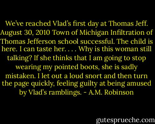 We’ve reached Vlad’s first day at Thomas Jeff. August 30, 2010 Town of Michigan Infiltration of Thomas Jefferson school successful. The child is here. I can taste her. . . . Why is this woman still talking? If she thinks that I am going to stop wearing my pointed boots, she is sadly mistaken. I let out a loud snort and then turn the page quickly, feeling guilty at being amused by Vlad’s ramblings. - A.M. Robinson