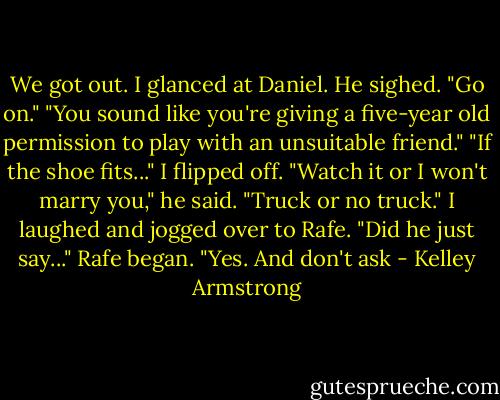 We got out. I glanced at Daniel.<br />He sighed. "Go on."<br />"You sound like you're giving a five-year old permission to play with an unsuitable friend."<br />"If the shoe fits..."<br />I flipped off.<br />"Watch it or I won't marry you," he said. "Truck or no truck."<br />I laughed and jogged over to Rafe.<br />"Did he just say..." Rafe began.<br />"Yes. And don't ask - Kelley Armstrong