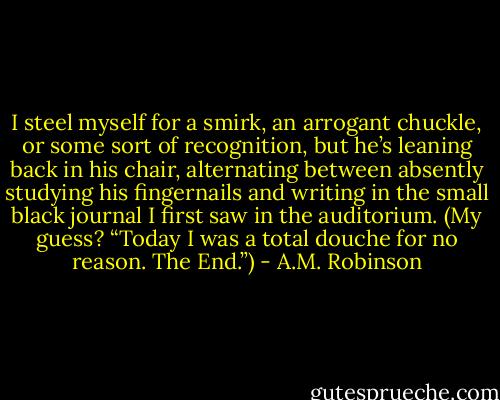I steel myself for a smirk, an arrogant chuckle, or some sort of recognition, but he’s leaning back in his chair, alternating between absently studying his fingernails and writing in the small black journal I first saw in the auditorium. (My guess? “Today I was a total douche for no reason. The End.”) - A.M. Robinson