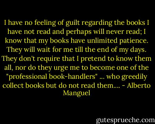I have no feeling of guilt regarding the books I have not read and perhaps will never read; I know that my books have unlimited patience. They will wait for me till the end of my days. They don't require that I pretend to know them all, nor do they urge me to become one of the "professional book-handlers" ... who greedily collect books but do not read them.... - Alberto Manguel