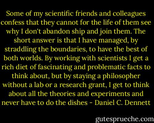 Some of my scientific friends and colleagues confess that they cannot for the life of them see why I don't abandon ship and join them. The short answer is that I have managed, by straddling the boundaries, to have the best of both worlds. By working with scientists I get a rich diet of fascinating and problematic facts to think about, but by staying a philosopher without a lab or a research grant, I get to think about all the theories and experiments and never have to do the dishes - Daniel C. Dennett
