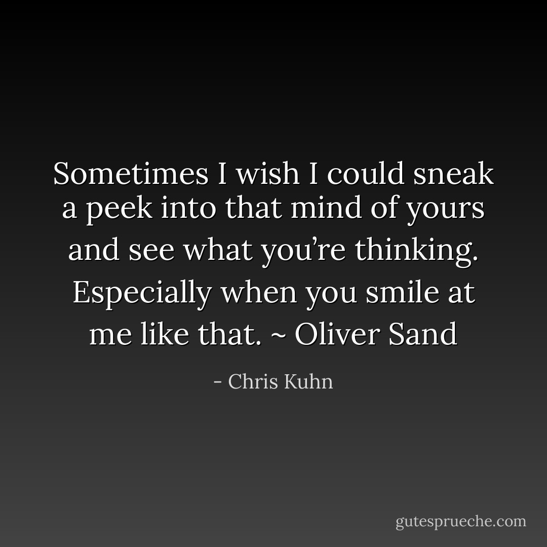 Sometimes I wish I could sneak a peek into that mind of yours and see what you’re thinking. Especially when you smile at me like that. ~ Oliver Sand - Chris Kuhn