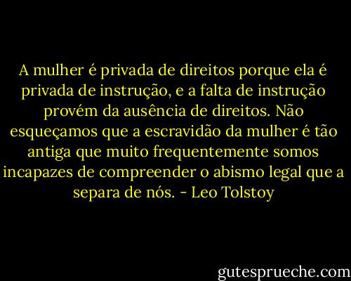 A mulher é privada de direitos porque ela é privada de instrução, e a falta de instrução provém da ausência de direitos. Não esqueçamos que a escravidão da mulher é tão antiga que muito frequentemente somos incapazes de compreender o abismo legal que a separa de nós. - Leo Tolstoy