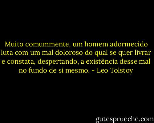 Muito comummente, um homem adormecido luta com um mal doloroso do qual se quer livrar e constata, despertando, a existência desse mal no fundo de si mesmo. - Leo Tolstoy