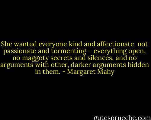 She wanted everyone kind and affectionate, not passionate and tormenting – everything open, no maggoty secrets and silences, and no arguments with other, darker arguments hidden in them. - Margaret Mahy
