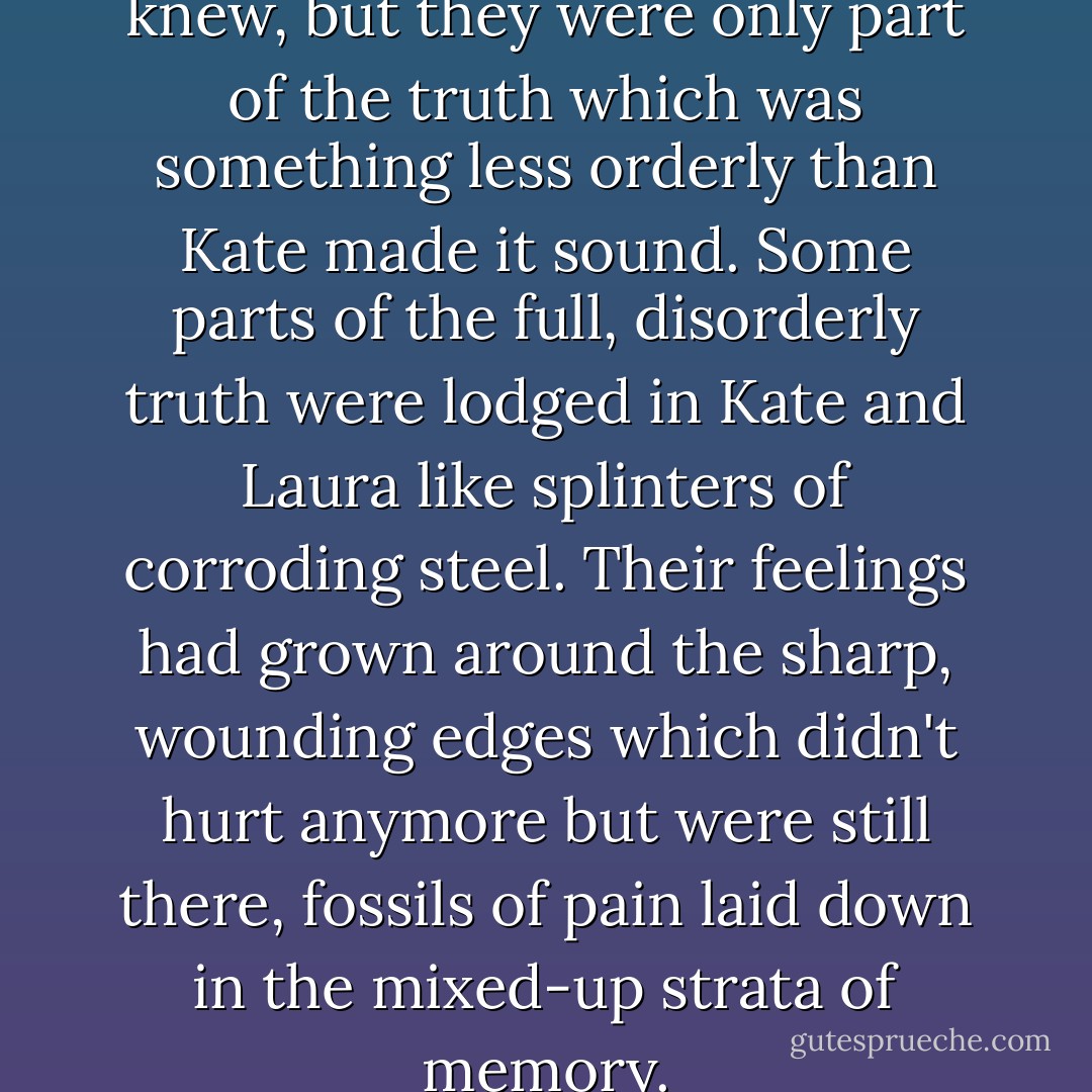 These were true things, Laura knew, but they were only part of the truth which was something less orderly than Kate made it sound. Some parts of the full, disorderly truth were lodged in Kate and Laura like splinters of corroding steel. Their feelings had grown around the sharp, wounding edges which didn't hurt anymore but were still there, fossils of pain laid down in the mixed-up strata of memory. - Margaret Mahy
