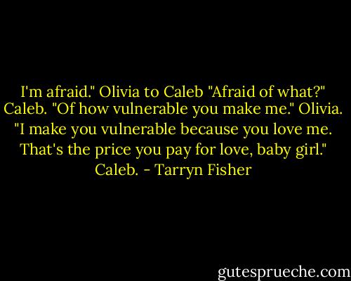 I'm afraid." Olivia to Caleb<br />"Afraid of what?" Caleb.<br />"Of how vulnerable you make me." Olivia.<br />"I make you vulnerable because you love me. That's the price you pay for love, baby girl." Caleb. - Tarryn Fisher