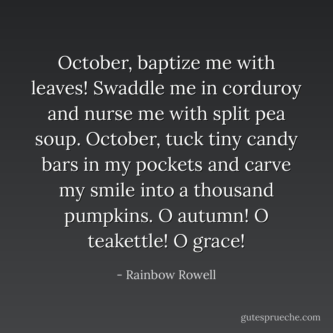 October, baptize me with leaves! Swaddle me in corduroy and nurse me with split pea soup. October, tuck tiny candy bars in my pockets and carve my smile into a thousand pumpkins. O autumn! O teakettle! O grace! - Rainbow Rowell