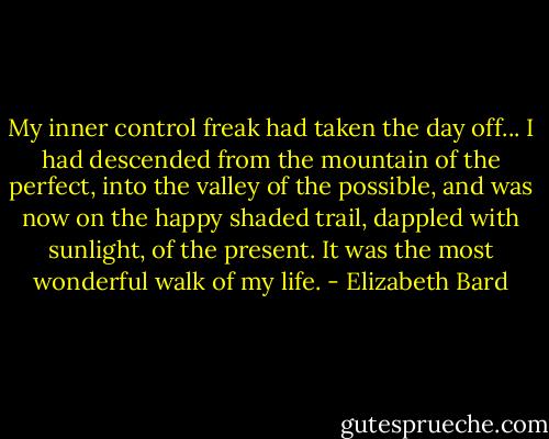My inner control freak had taken the day off... I had descended from the mountain of the perfect, into the valley of the possible, and was now on the happy shaded trail, dappled with sunlight, of the present. It was the most wonderful walk of my life. - Elizabeth Bard