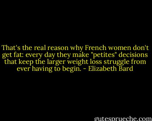 That's the real reason why French women don't get fat: every day they make "petites" decisions that keep the larger weight loss struggle from ever having to begin. - Elizabeth Bard