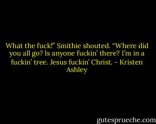 What the fuck!” Smithie shouted. “Where did you all go? Is anyone fuckin’ there? I’m in a fuckin’ tree. Jesus fuckin’ Christ. - Kristen Ashley