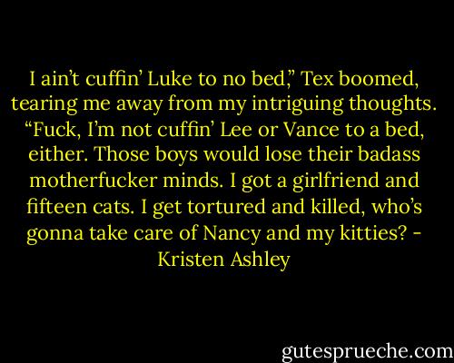 I ain’t cuffin’ Luke to no bed,” Tex boomed, tearing me away from my intriguing thoughts. “Fuck, I’m not cuffin’ Lee or Vance to a bed, either. Those boys would lose their badass motherfucker minds. I got a girlfriend and fifteen cats. I get tortured and killed, who’s gonna take care of Nancy and my kitties? - Kristen Ashley