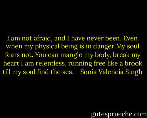 I am not afraid, and I have never been.<br />Even when my physical being is in danger<br />My soul fears not.<br />You can mangle my body, break my heart<br />I am relentless, running free like a brook<br />till my soul find the sea. - Sonia Valencia Singh