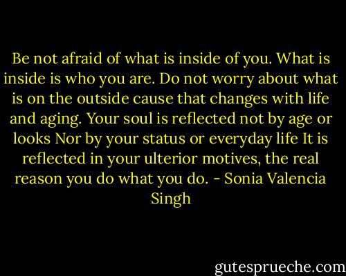 Be not afraid of what is inside of you.<br />What is inside is who you are.<br />Do not worry about what is on the outside<br />cause that changes with life and aging.<br />Your soul is reflected not by age or looks<br />Nor by your status or everyday life<br />It is reflected in your ulterior motives,<br />the real reason you do what you do. - Sonia Valencia Singh