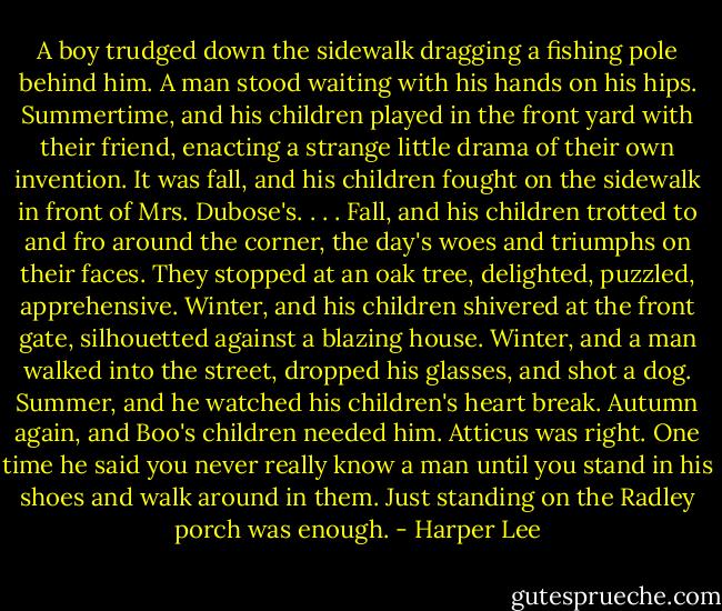 A boy trudged down the sidewalk dragging a fishing pole behind him. A man stood waiting with his hands on his hips. Summertime, and his children played in the front yard with their friend, enacting a strange little drama of their own invention. It was fall, and his children fought on the sidewalk in front of Mrs. Dubose's. . . . Fall, and his children trotted to and fro around the corner, the day's woes and triumphs on their faces. They stopped at an oak tree, delighted, puzzled, apprehensive. Winter, and his children shivered at the front gate, silhouetted against a blazing house. Winter, and a man walked into the street, dropped his glasses, and shot a dog. Summer, and he watched his children's heart break. Autumn again, and Boo's children needed him. Atticus was right. One time he said you never really know a man until you stand in his shoes and walk around in them. Just standing on the Radley porch was enough. - Harper Lee