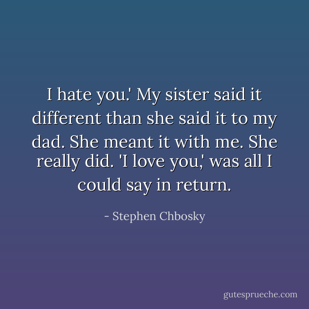 I hate you.'<br />My sister said it different than she said it to my dad. She meant it with me. She really did.<br />'I love you,' was all I could say in return. - Stephen Chbosky